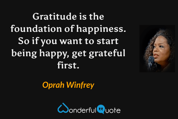 Gratitude is the foundation of happiness.  So if you want to start being happy, get grateful first. - Oprah Winfrey quote.