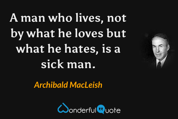 A man who lives, not by what he loves but what he hates, is a sick man. - Archibald MacLeish quote.