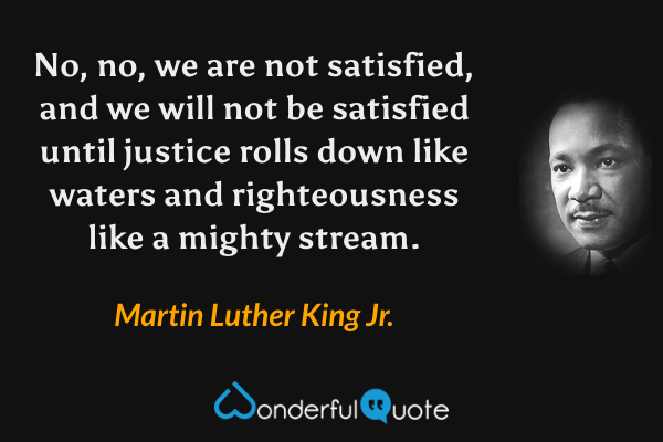 No, no, we are not satisfied, and we will not be satisfied until justice rolls down like waters and righteousness like a mighty stream. - Martin Luther King Jr. quote.