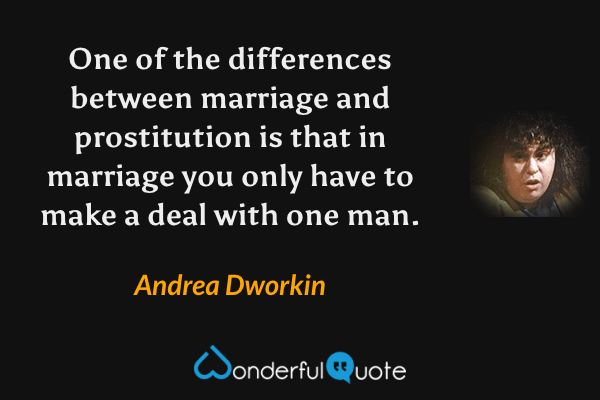 One of the differences between marriage and prostitution is that in marriage you only have to make a deal with one man. - Andrea Dworkin quote.