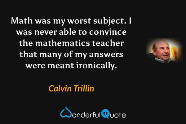 Math was my worst subject. I was never able to convince the mathematics teacher that many of my answers were meant ironically. - Calvin Trillin quote.
