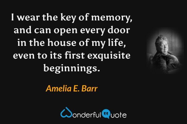 I wear the key of memory, and can open every door in the house of my life, even to its first exquisite beginnings. - Amelia E. Barr quote.