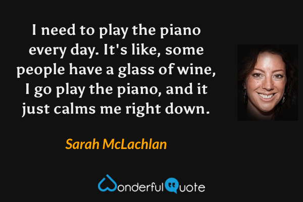 I need to play the piano every day.  It's like, some people have a glass of wine, I go play the piano, and it just calms me right down. - Sarah McLachlan quote.