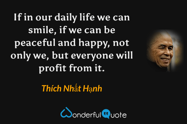 If in our daily life we can smile, if we can be peaceful and happy, not only we, but everyone will profit from it. - Thích Nhất Hạnh quote.