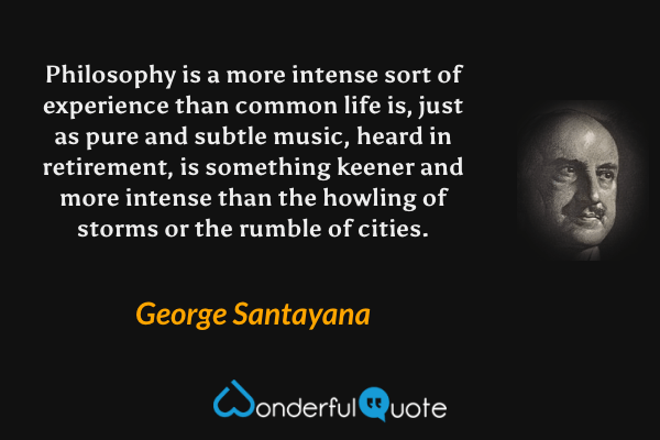 Philosophy is a more intense sort of experience than common life is, just as pure and subtle music, heard in retirement, is something keener and more intense than the howling of storms or the rumble of cities. - George Santayana quote.