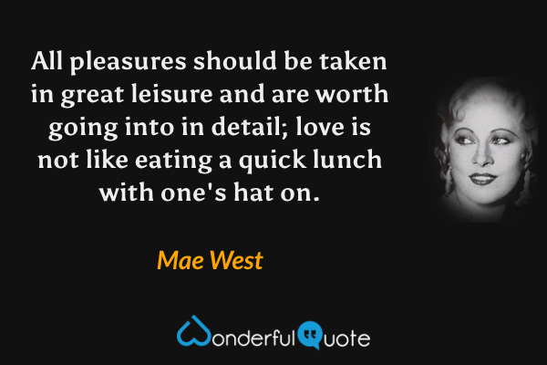 All pleasures should be taken in great leisure and are worth going into in detail; love is not like eating a quick lunch with one's hat on. - Mae West quote.