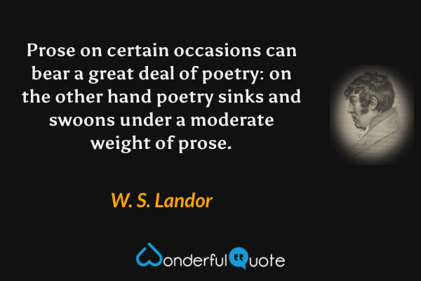Prose on certain occasions can bear a great deal of poetry: on the other hand poetry sinks and swoons under a moderate weight of prose. - W. S. Landor quote.