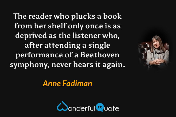 The reader who plucks a book from her shelf only once is as deprived as the listener who, after attending a single performance of a Beethoven symphony, never hears it again. - Anne Fadiman quote.