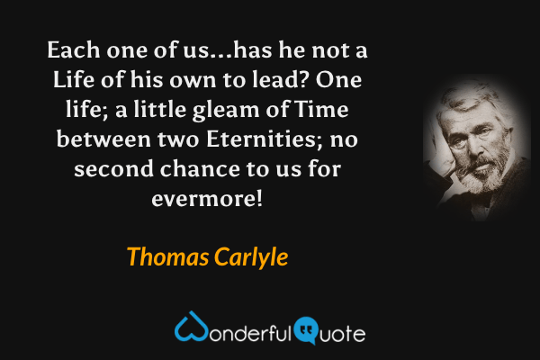 Each one of us...has he not a Life of his own to lead? One life; a little gleam of Time between two Eternities; no second chance to us for evermore! - Thomas Carlyle quote.