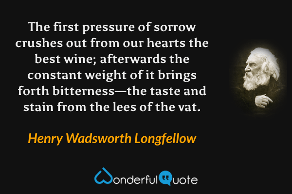 The first pressure of sorrow crushes out from our hearts the best wine; afterwards the constant weight of it brings forth bitterness—the taste and stain from the lees of the vat. - Henry Wadsworth Longfellow quote.