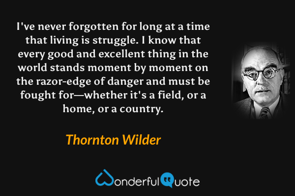 I've never forgotten for long at a time that living is struggle. I know that every good and excellent thing in the world stands moment by moment on the razor-edge of danger and must be fought for—whether it's a field, or a home, or a country. - Thornton Wilder quote.
