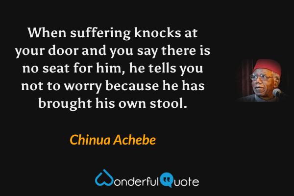 When suffering knocks at your door and you say there is no seat for him, he tells you not to worry because he has brought his own stool. - Chinua Achebe quote.