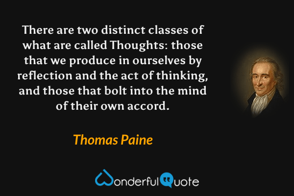 There are two distinct classes of what are called Thoughts: those that we produce in ourselves by reflection and the act of thinking, and those that bolt into the mind of their own accord. - Thomas Paine quote.