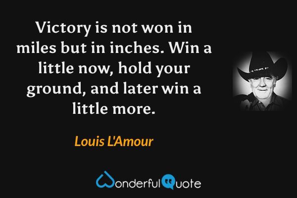 Victory is not won in miles but in inches. Win a little now, hold your ground, and later win a little more. - Louis L'Amour quote.