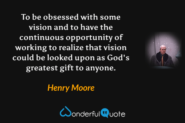 To be obsessed with some vision and to have the continuous opportunity of working to realize that vision could be looked upon as God's greatest gift to anyone. - Henry Moore quote.