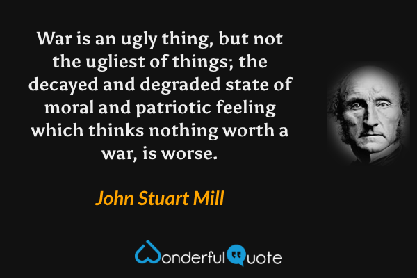 War is an ugly thing, but not the ugliest of things; the decayed and degraded state of moral and patriotic feeling which thinks nothing worth a war, is worse. - John Stuart Mill quote.
