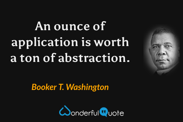 An ounce of application is worth a ton of abstraction. - Booker T. Washington quote.