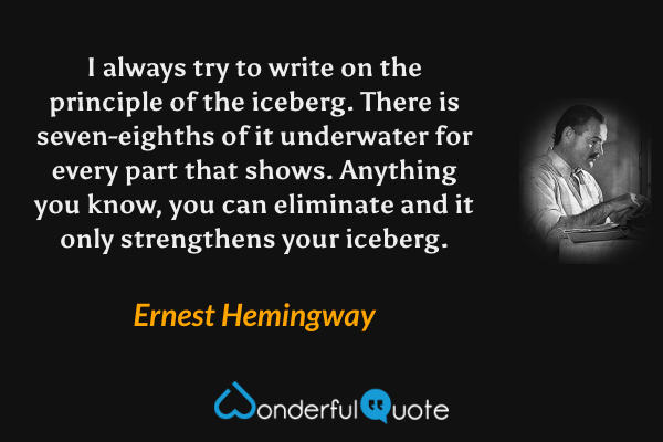 I always try to write on the principle of the iceberg. There is seven-eighths of it underwater for every part that shows. Anything you know, you can eliminate and it only strengthens your iceberg. - Ernest Hemingway quote.