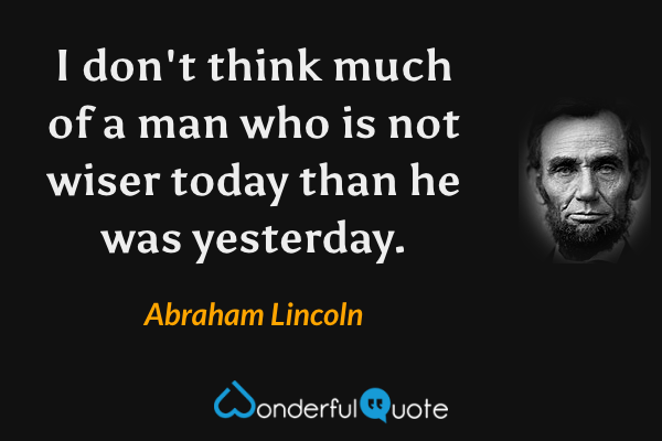 I don't think much of a man who is not wiser today than he was yesterday. - Abraham Lincoln quote.