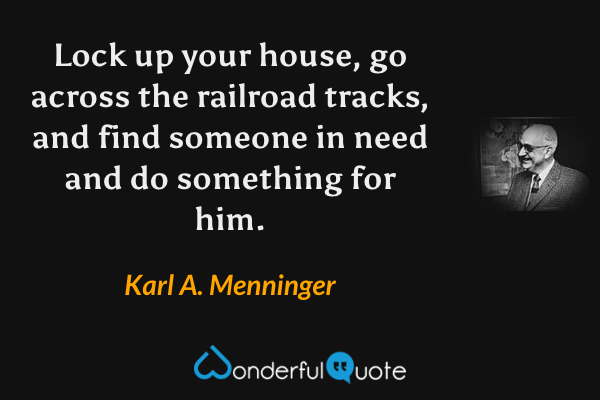 Lock up your house, go across the railroad tracks, and find someone in need and do something for him. - Karl A. Menninger quote.