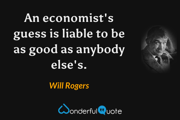 An economist's guess is liable to be as good as anybody else's. - Will Rogers quote.