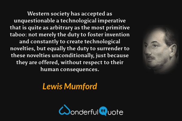 Western society has accepted as unquestionable a technological imperative that is quite as arbitrary as the most primitive taboo: not merely the duty to foster invention and constantly to create technological novelties, but equally the duty to surrender to these novelties unconditionally, just because they are offered, without respect to their human consequences. - Lewis Mumford quote.