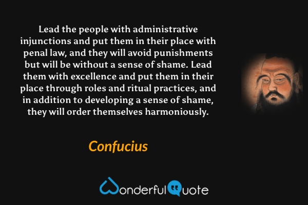 Lead the people with administrative injunctions and put them in their place with penal law, and they will avoid punishments but will be without a sense of shame. Lead them with excellence and put them in their place through roles and ritual practices, and in addition to developing a sense of shame, they will order themselves harmoniously. - Confucius quote.