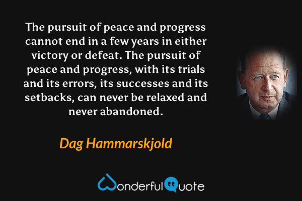 The pursuit of peace and progress cannot end in a few years in either victory or defeat. The pursuit of peace and progress, with its trials and its errors, its successes and its setbacks, can never be relaxed and never abandoned. - Dag Hammarskjold quote.