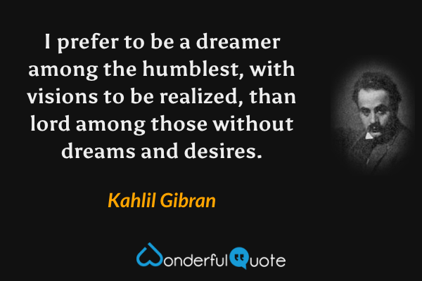 I prefer to be a dreamer among the humblest, with visions to be realized, than lord among those without dreams and desires. - Kahlil Gibran quote.