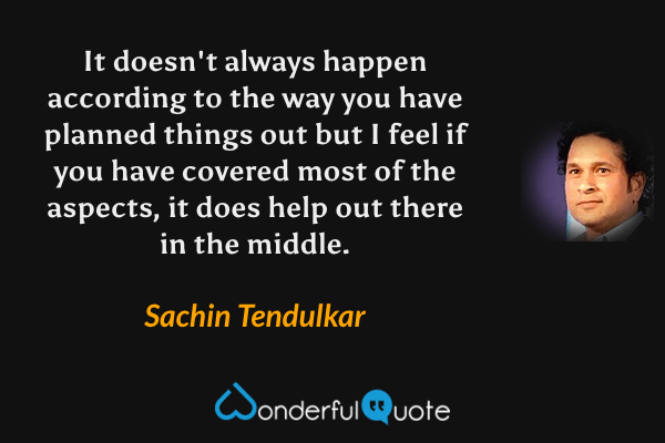 It doesn't always happen according to the way you have planned things out but I feel if you have covered most of the aspects, it does help out there in the middle. - Sachin Tendulkar quote.