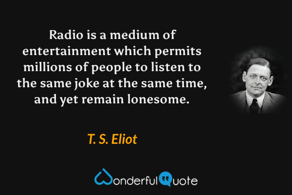 Radio is a medium of entertainment which permits millions of people to listen to the same joke at the same time, and yet remain lonesome. - T. S. Eliot quote.
