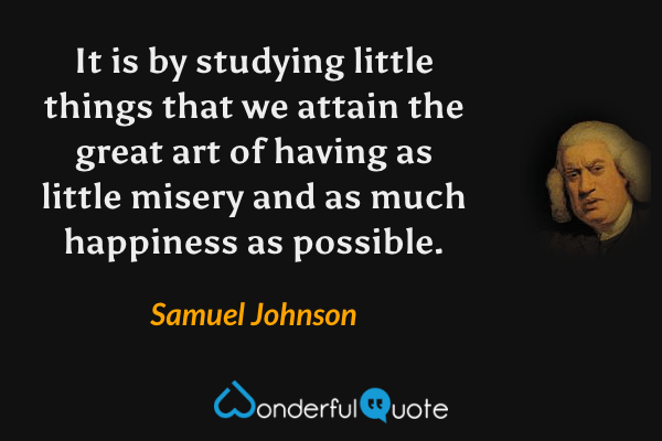 It is by studying little things that we attain the great art of having as little misery and as much happiness as possible. - Samuel Johnson quote.