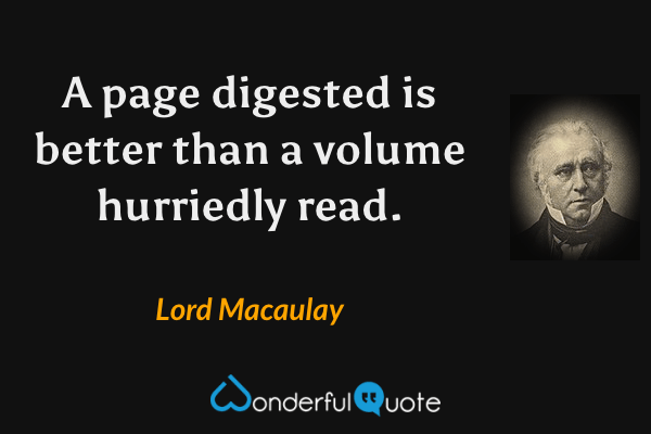 A page digested is better than a volume hurriedly read. - Lord Macaulay quote.