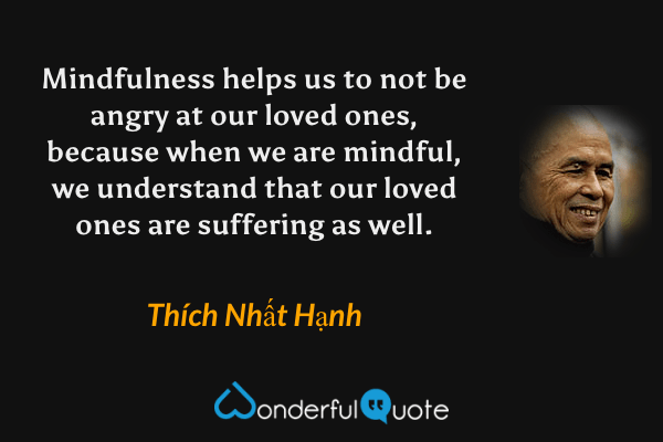 Mindfulness helps us to not be angry at our loved ones, because when we are mindful, we understand that our loved ones are suffering as well. - Thích Nhất Hạnh quote.