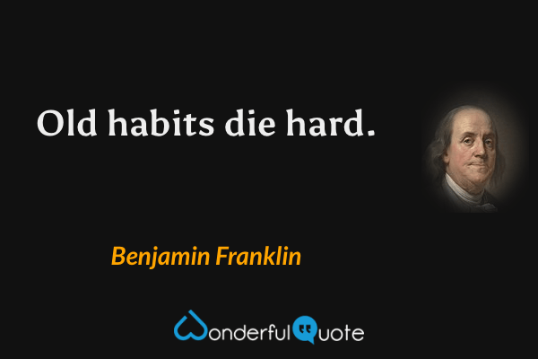 Old habits die hard. - Benjamin Franklin quote.