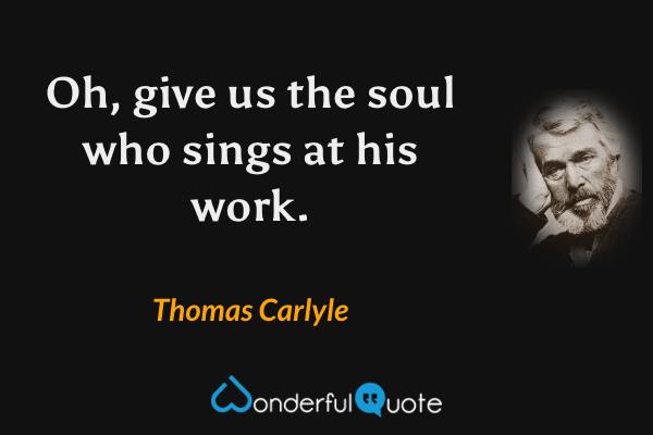 Oh, give us the soul who sings at his work. - Thomas Carlyle quote.