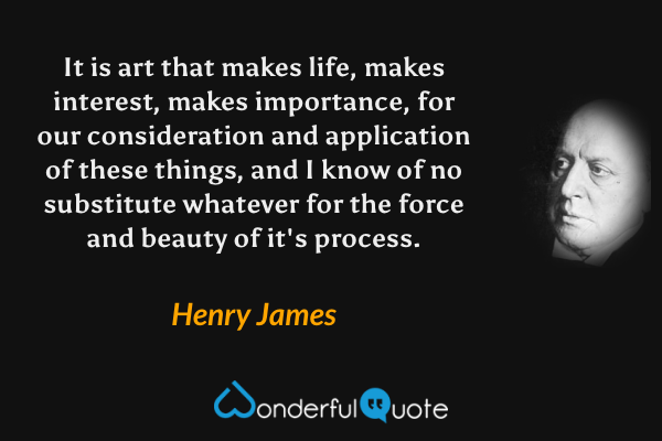 It is art that makes life, makes interest, makes importance, for our consideration and application of these things, and I know of no substitute whatever for the force and beauty of it's process. - Henry James quote.
