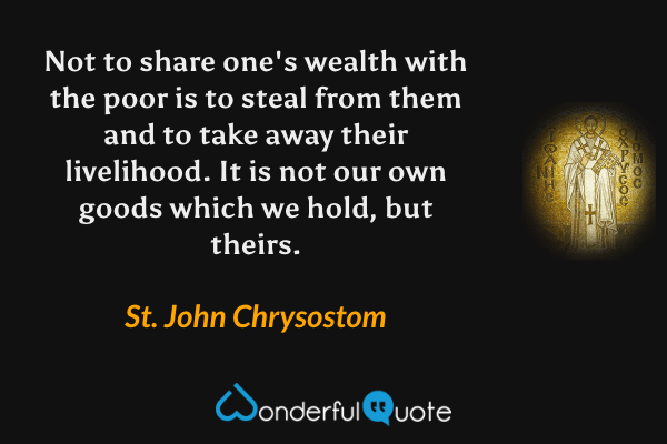 Not to share one's wealth with the poor is to steal from them and to take away their livelihood. It is not our own goods which we hold, but theirs. - St. John Chrysostom quote.