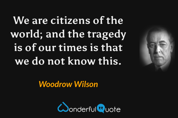 We are citizens of the world; and the tragedy is of our times is that we do not know this. - Woodrow Wilson quote.