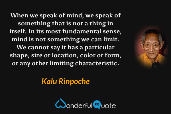 When we speak of mind, we speak of something that is not a thing in itself. In its most fundamental sense, mind is not something we can limit. We cannot say it has a particular shape, size or location, color or form, or any other limiting characteristic. - Kalu Rinpoche quote.