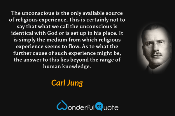 The unconscious is the only available source of religious experience. This is certainly not to say that what we call the unconscious is identical with God or is set up in his place. It is simply the medium from which religious experience seems to flow. As to what the further cause of such experience might be, the answer to this lies beyond the range of human knowledge. - Carl Jung quote.