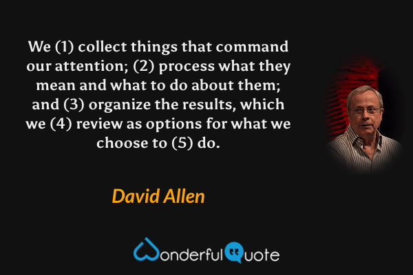 We (1) collect things that command our attention; (2) process what they mean and what to do about them; and (3) organize the results, which we (4) review as options for what we choose to (5) do. - David Allen quote.
