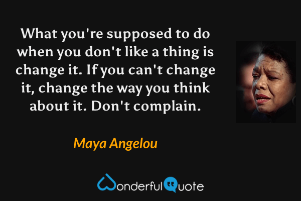 What you're supposed to do when you don't like a thing is change it. If you can't change it, change the way you think about it. Don't complain. - Maya Angelou quote.
