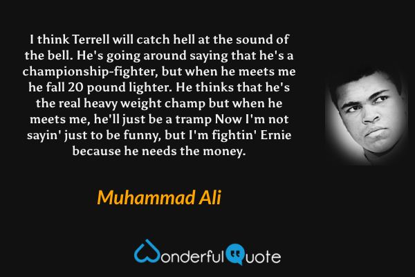 I think Terrell will catch hell at the sound of the bell.
He's going around saying that he's a championship-fighter,
but when he meets me he fall 20 pound lighter.
He thinks that he's the real heavy weight champ
but when he meets me, he'll just be a tramp
Now I'm not sayin' just to be funny, but I'm fightin' Ernie because he needs the money. - Muhammad Ali quote.