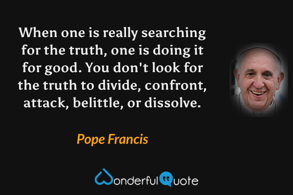 When one is really searching for the truth, one is doing it for good. You don't look for the truth to divide, confront, attack, belittle, or dissolve. - Pope Francis quote.