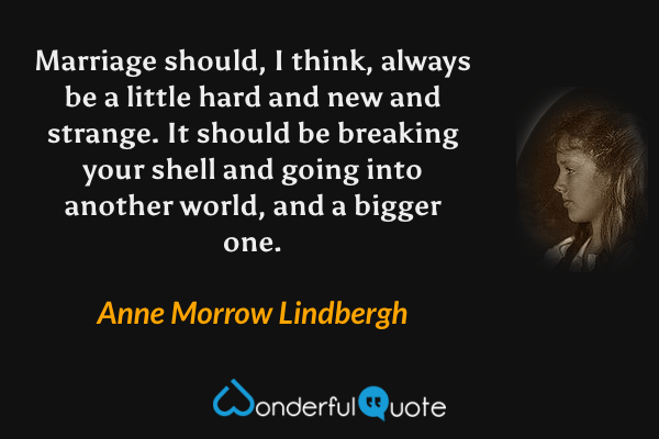Marriage should, I think, always be a little hard and new and strange. It should be breaking your shell and going into another world, and a bigger one. - Anne Morrow Lindbergh quote.
