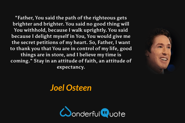 "Father, You said the path of the righteous gets brighter and brighter. You said no good thing will You withhold, because I walk uprightly. You said because I delight myself in You, You would give me the secret petitions of my heart. So, Father, I want to thank you that You are in control of my life, good things are in store, and I believe my time is coming." Stay in an attitude of faith, an attitude of expectancy. - Joel Osteen quote.