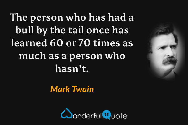 The person who has had a bull by the tail once has learned 60 or 70 times as much as a person who hasn't. - Mark Twain quote.