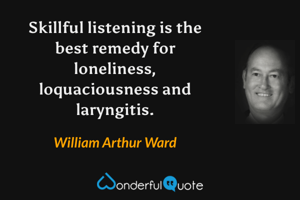Skillful listening is the best remedy for loneliness, loquaciousness and laryngitis. - William Arthur Ward quote.
