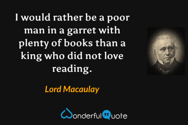 I would rather be a poor man in a garret with plenty of books than a king who did not love reading. - Lord Macaulay quote.